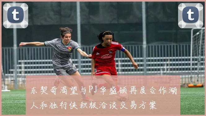 东契奇渴望与PJ华盛顿再度合作湖人和独行侠积极洽谈交易方案