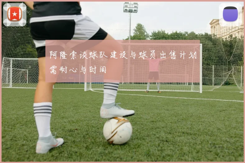 阿隆索谈球队建设与球员出售计划需耐心与时间