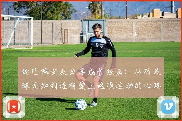 姆巴佩女友分享成长经历：从对足球无知到逐渐爱上这项运动的心路历程
