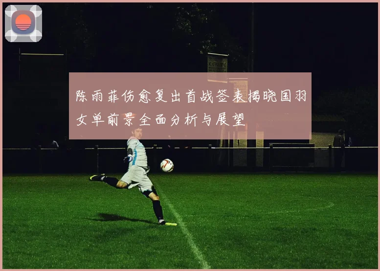 陈雨菲伤愈复出首战签表揭晓国羽女单前景全面分析与展望