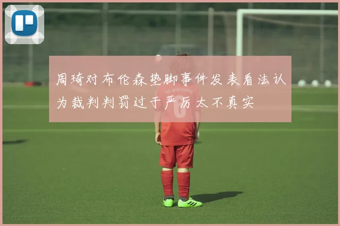 周琦对布伦森垫脚事件发表看法认为裁判判罚过于严厉太不真实