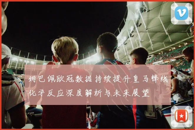 姆巴佩欧冠数据持续提升皇马锋线化学反应深度解析与未来展望